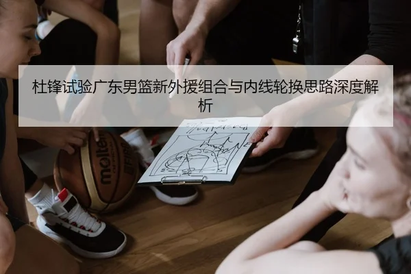 杜锋试验广东男篮新外援组合与内线轮换思路深度解析
