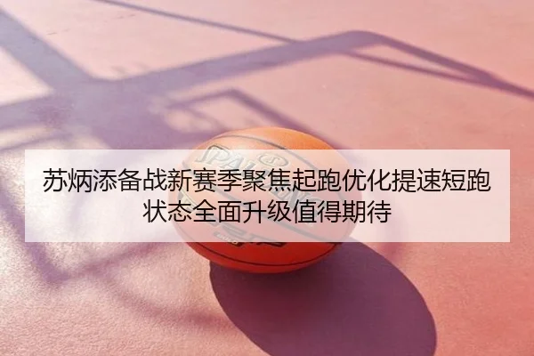 苏炳添备战新赛季聚焦起跑优化提速短跑状态全面升级值得期待