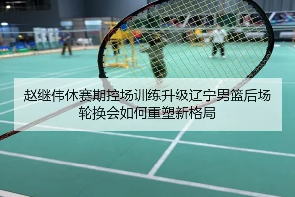 赵继伟休赛期控场训练升级辽宁男篮后场轮换会如何重塑新格局